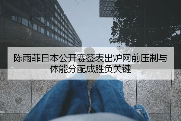 陈雨菲日本公开赛签表出炉网前压制与体能分配成胜负关键
