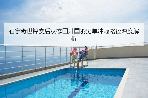 石宇奇世锦赛后状态回升国羽男单冲冠路径深度解析