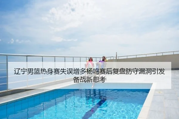 辽宁男篮热身赛失误增多杨鸣赛后复盘防守漏洞引发备战新思考