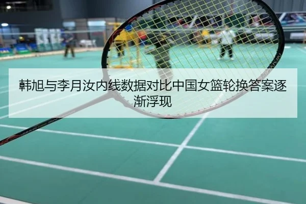 韩旭与李月汝内线数据对比中国女篮轮换答案逐渐浮现
