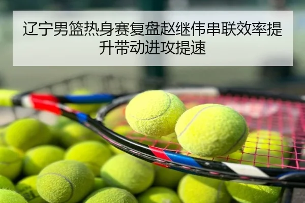 辽宁男篮热身赛复盘赵继伟串联效率提升带动进攻提速
