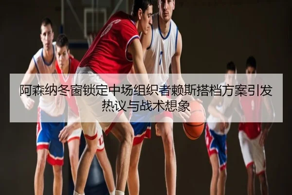 阿森纳冬窗锁定中场组织者赖斯搭档方案引发热议与战术想象